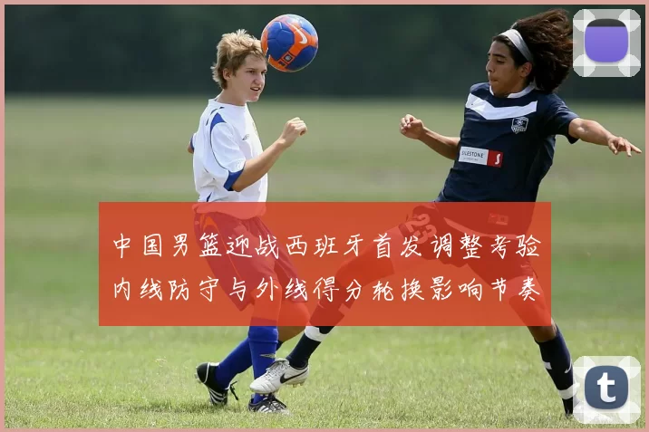 中国男篮迎战西班牙首发调整考验内线防守与外线得分轮换影响节奏