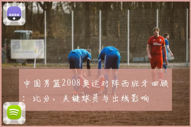 中国男篮2008奥运对阵西班牙回顾：比分、关键球员与出线影响