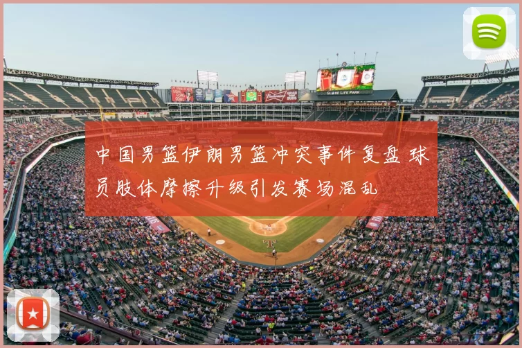 中国男篮伊朗男篮冲突事件复盘 球员肢体摩擦升级引发赛场混乱