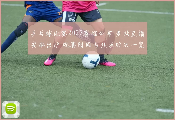 乒乓球比赛2023赛程公布 多站直播安排出炉 观赛时间与焦点对决一览