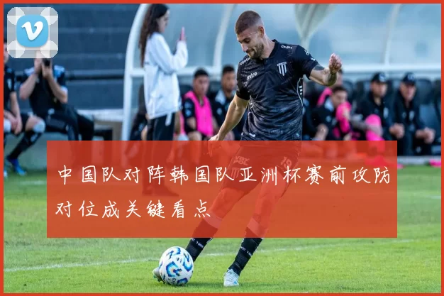 中国队对阵韩国队亚洲杯赛前攻防对位成关键看点