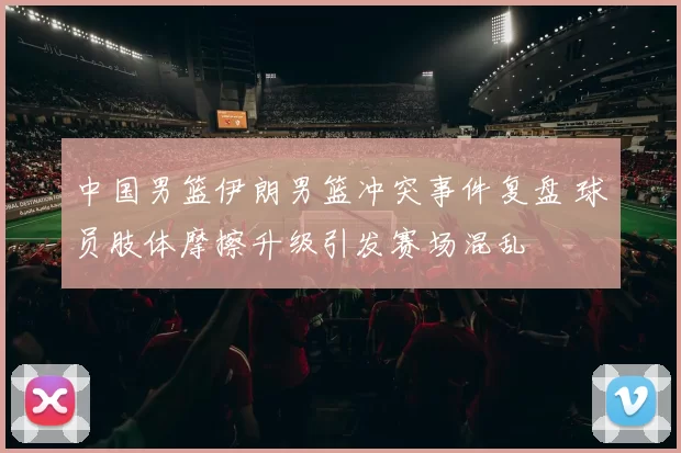 中国男篮伊朗男篮冲突事件复盘 球员肢体摩擦升级引发赛场混乱