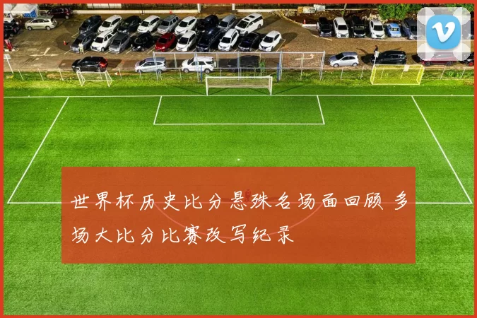 世界杯历史比分悬殊名场面回顾 多场大比分比赛改写纪录