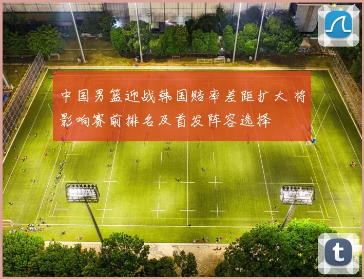 中国男篮迎战韩国赔率差距扩大 将影响赛前排名及首发阵容选择