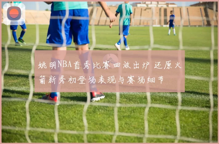姚明NBA首秀比赛回放出炉 还原火箭新秀初登场表现与赛场细节