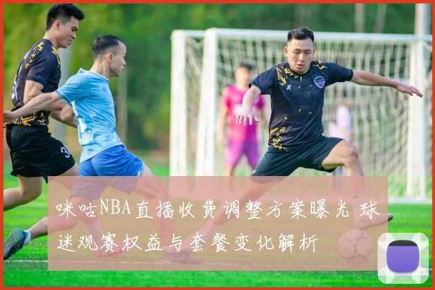 咪咕NBA直播收费调整方案曝光 球迷观赛权益与套餐变化解析