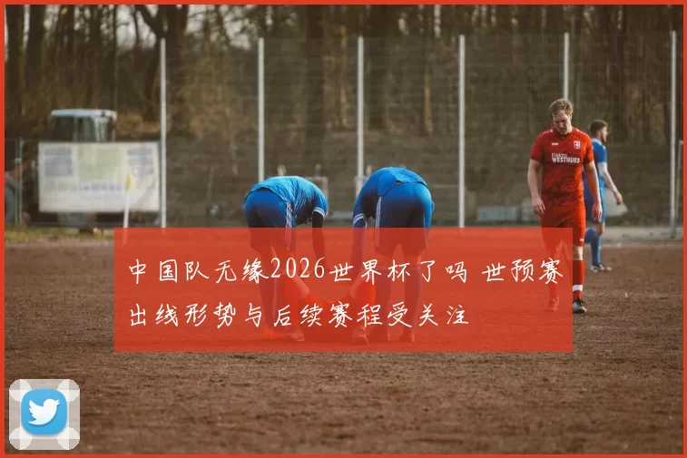 中国队无缘2026世界杯了吗 世预赛出线形势与后续赛程受关注