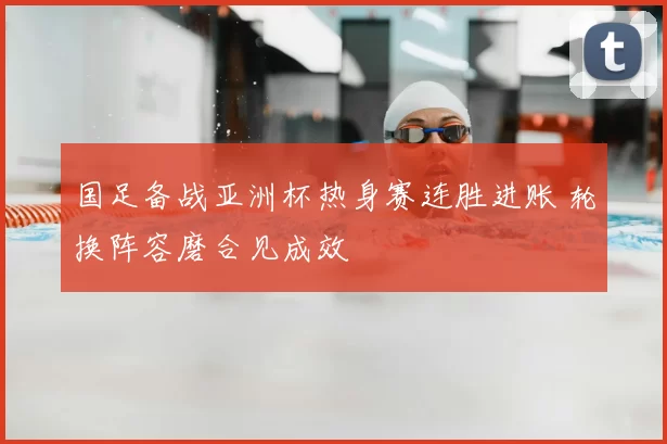 国足备战亚洲杯热身赛连胜进账 轮换阵容磨合见成效