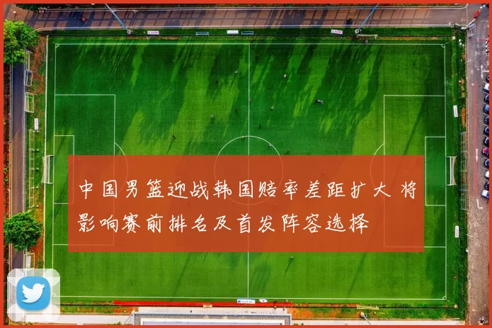 中国男篮迎战韩国赔率差距扩大 将影响赛前排名及首发阵容选择