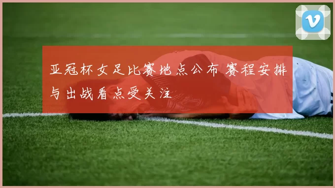 亚冠杯女足比赛地点公布 赛程安排与出战看点受关注