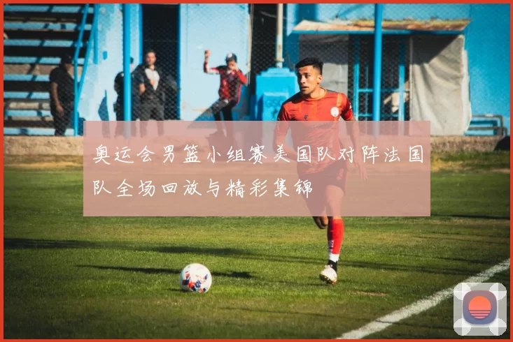 奥运会男篮小组赛美国队对阵法国队全场回放与精彩集锦