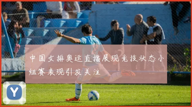 中国女排奥运直播展现竞技状态小组赛表现引发关注