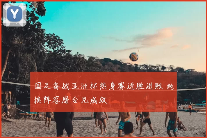 国足备战亚洲杯热身赛连胜进账 轮换阵容磨合见成效