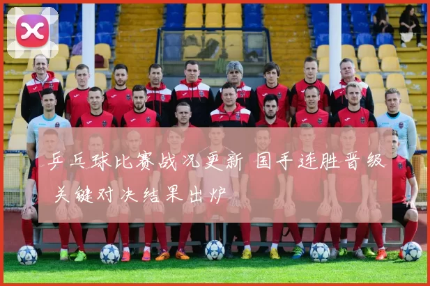 乒乓球比赛战况更新 国手连胜晋级 关键对决结果出炉