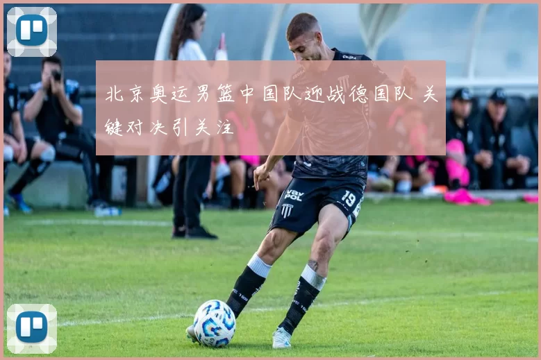 北京奥运男篮中国队迎战德国队 关键对决引关注