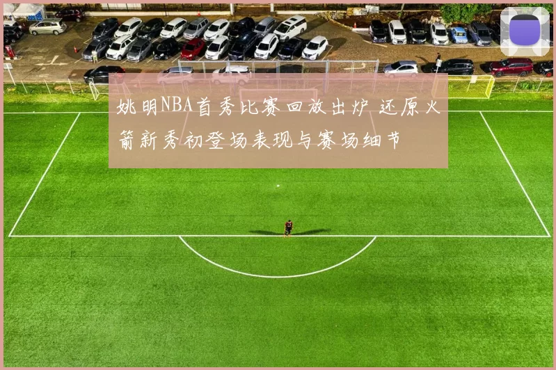 姚明NBA首秀比赛回放出炉 还原火箭新秀初登场表现与赛场细节