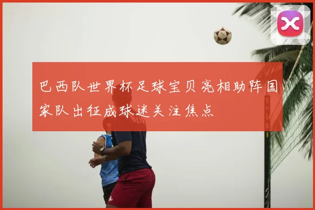 巴西队世界杯足球宝贝亮相助阵国家队出征成球迷关注焦点