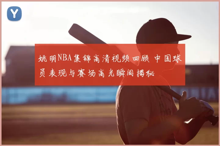 姚明NBA集锦高清视频回顾 中国球员表现与赛场高光瞬间揭秘