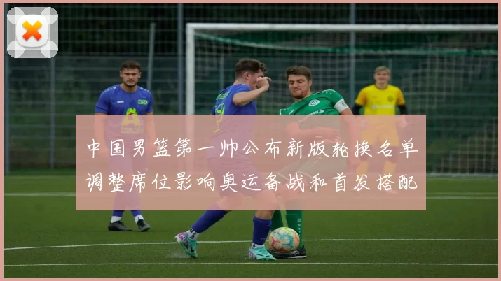中国男篮第一帅公布新版轮换名单调整席位影响奥运备战和首发搭配
