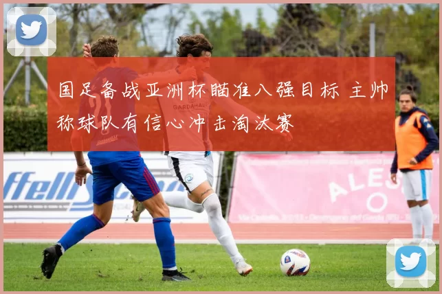 国足备战亚洲杯瞄准八强目标 主帅称球队有信心冲击淘汰赛