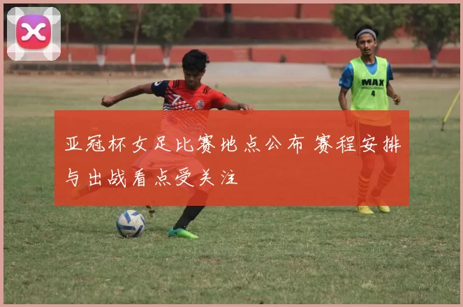 亚冠杯女足比赛地点公布 赛程安排与出战看点受关注