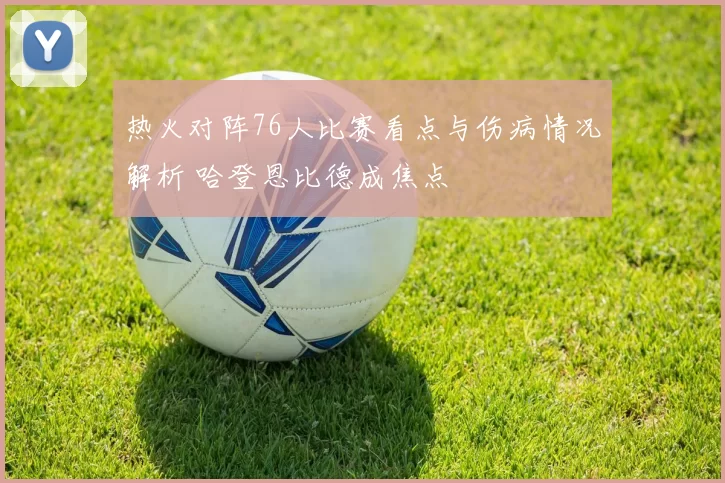 热火对阵76人比赛看点与伤病情况解析 哈登恩比德成焦点