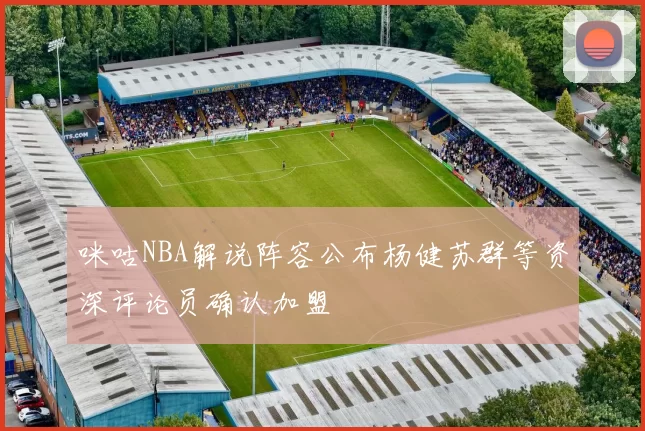 咪咕NBA解说阵容公布杨健苏群等资深评论员确认加盟