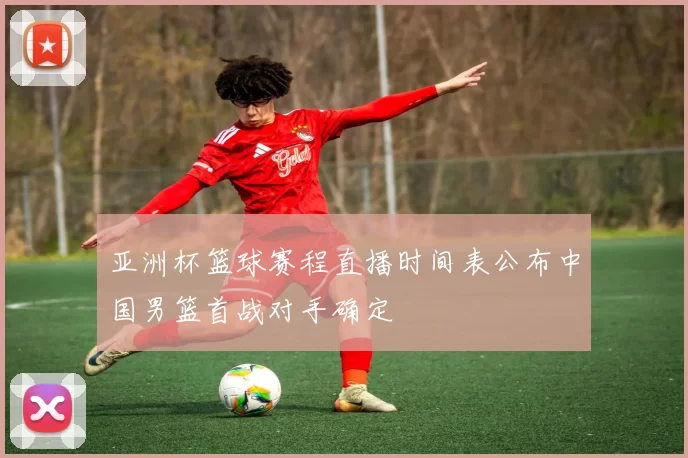 亚洲杯篮球赛程直播时间表公布中国男篮首战对手确定
