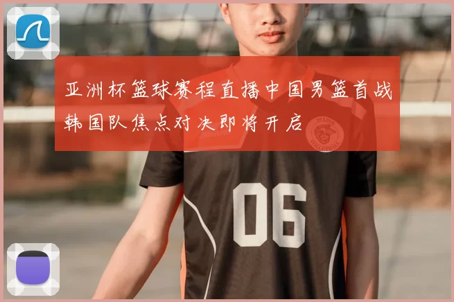 亚洲杯篮球赛程直播中国男篮首战韩国队焦点对决即将开启