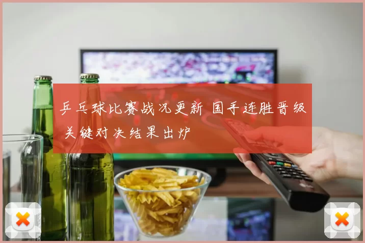 乒乓球比赛战况更新 国手连胜晋级 关键对决结果出炉