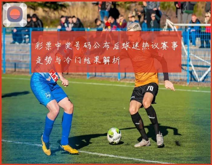 彩票中奖号码公布后球迷热议赛事走势与冷门结果解析