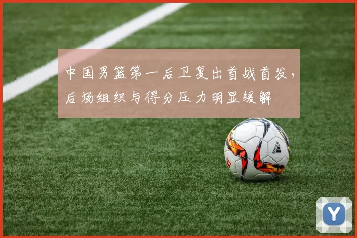 中国男篮第一后卫复出首战首发，后场组织与得分压力明显缓解