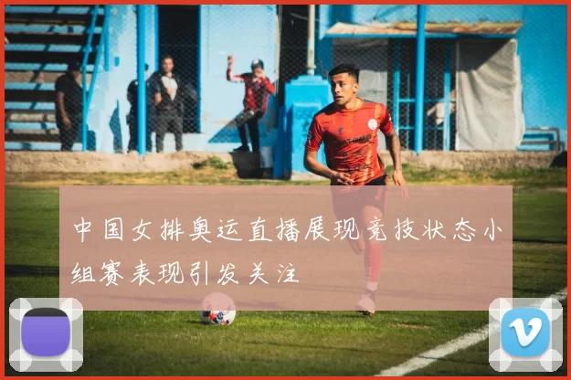 中国女排奥运直播展现竞技状态小组赛表现引发关注