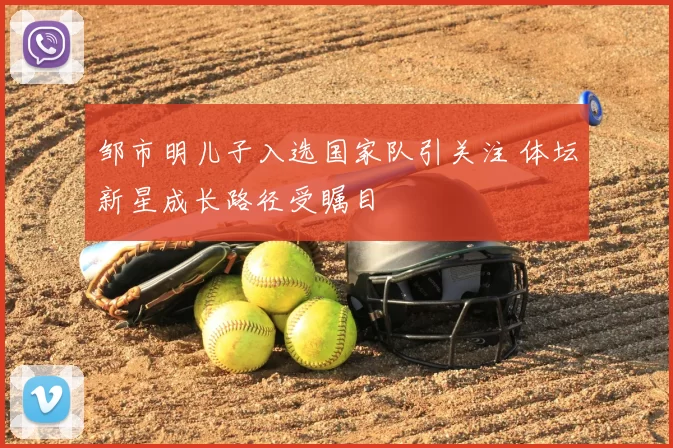 邹市明儿子入选国家队引关注 体坛新星成长路径受瞩目