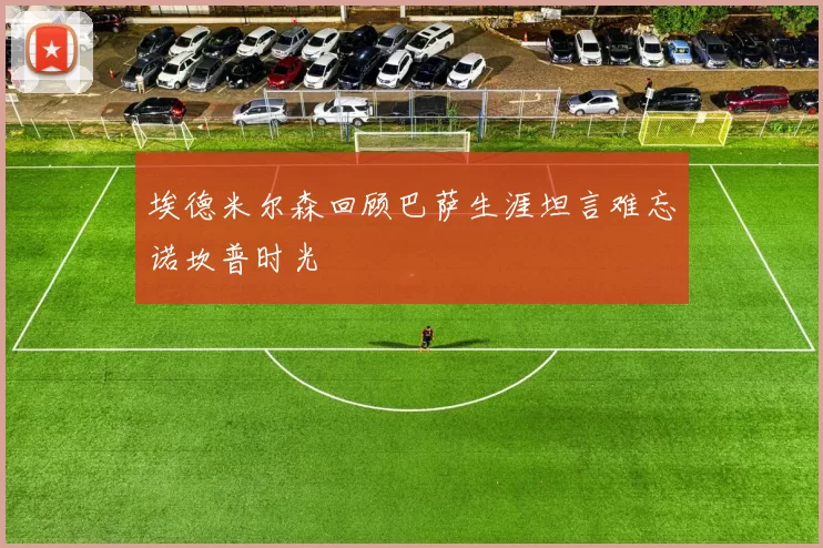 埃德米尔森回顾巴萨生涯坦言难忘诺坎普时光
