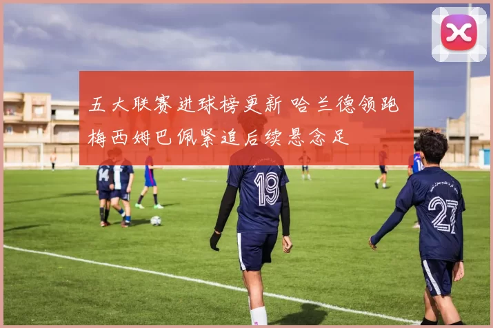 五大联赛进球榜更新 哈兰德领跑 梅西姆巴佩紧追后续悬念足