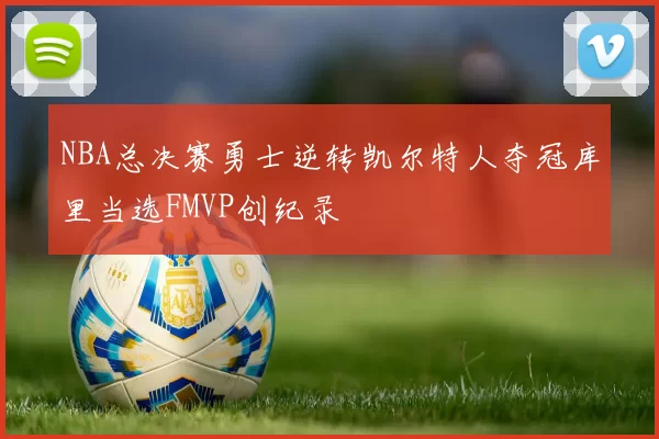 NBA总决赛勇士逆转凯尔特人夺冠库里当选FMVP创纪录