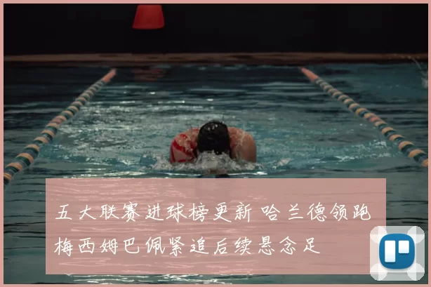 五大联赛进球榜更新 哈兰德领跑 梅西姆巴佩紧追后续悬念足