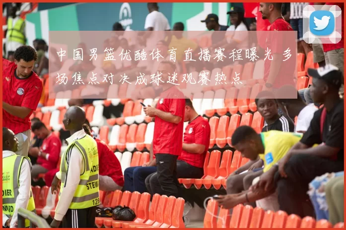 中国男篮优酷体育直播赛程曝光 多场焦点对决成球迷观赛热点