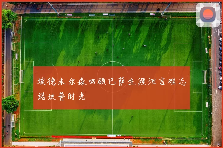 埃德米尔森回顾巴萨生涯坦言难忘诺坎普时光