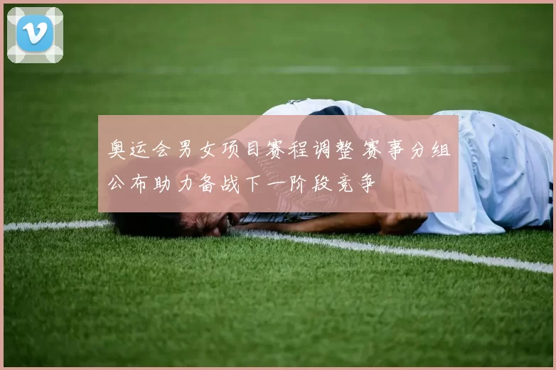 奥运会男女项目赛程调整 赛事分组公布助力备战下一阶段竞争