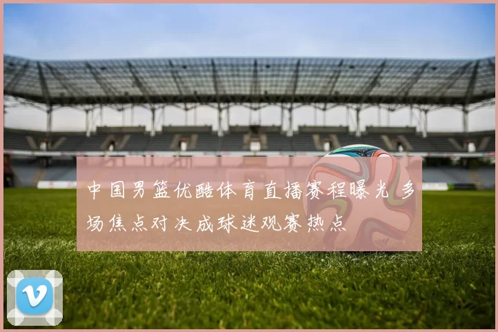 中国男篮优酷体育直播赛程曝光 多场焦点对决成球迷观赛热点