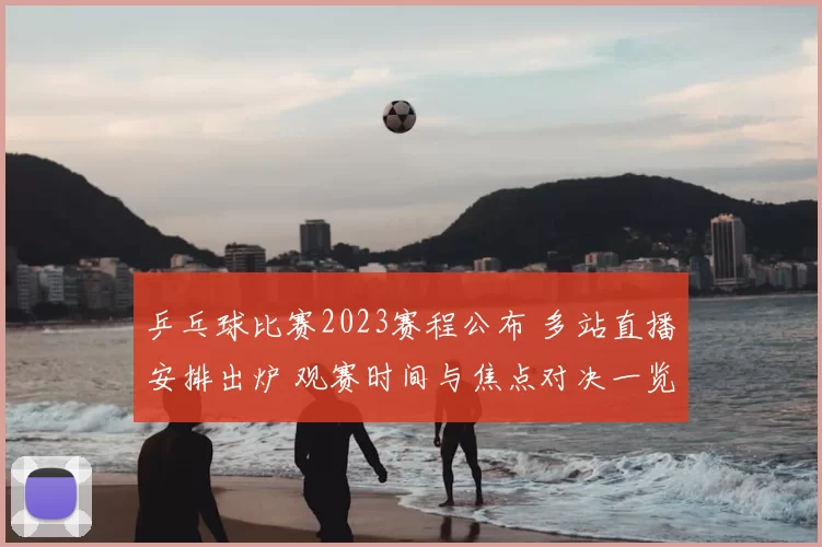 乒乓球比赛2023赛程公布 多站直播安排出炉 观赛时间与焦点对决一览