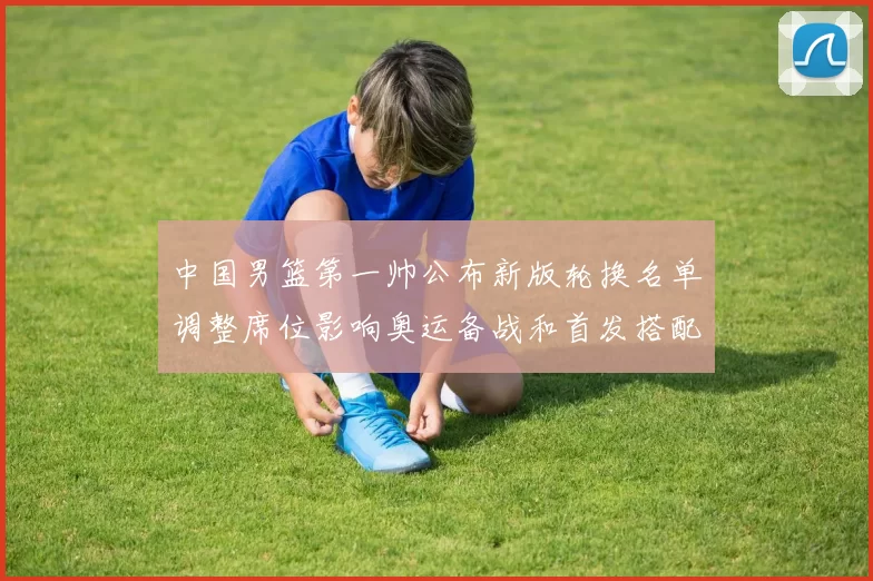 中国男篮第一帅公布新版轮换名单调整席位影响奥运备战和首发搭配