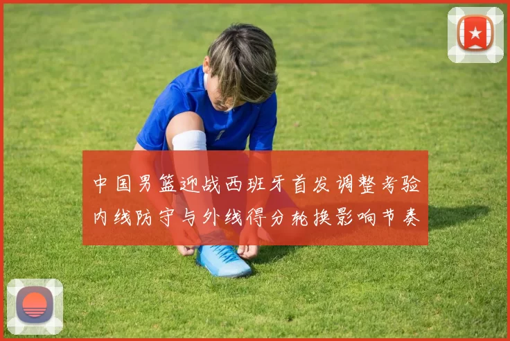 中国男篮迎战西班牙首发调整考验内线防守与外线得分轮换影响节奏