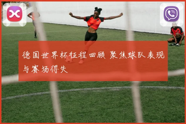 德国世界杯征程回顾 聚焦球队表现与赛场得失