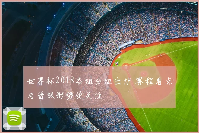 世界杯2018各组分组出炉 赛程看点与晋级形势受关注
