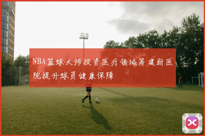NBA篮球大师投资医疗领域筹建新医院提升球员健康保障