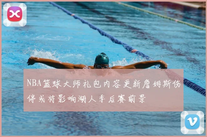NBA篮球大师礼包内容更新詹姆斯伤停或将影响湖人季后赛前景
