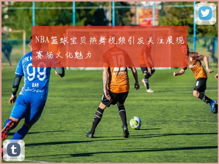 NBA篮球宝贝热舞视频引发关注展现赛场文化魅力